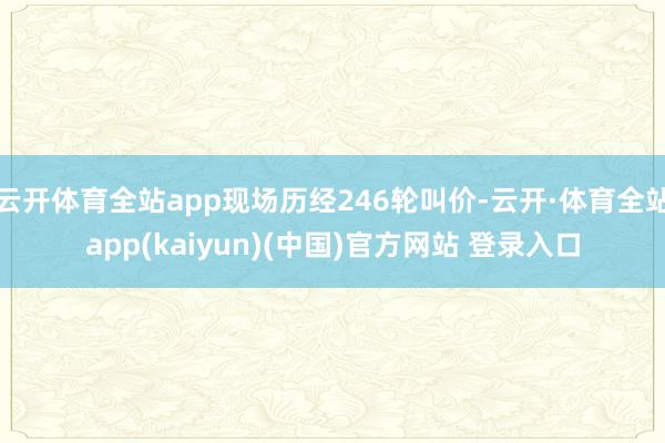 云开体育全站app现场历经246轮叫价-云开·体育全站app(kaiyun)(中国)官方网站 登录入口