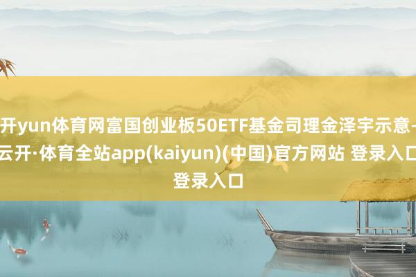 开yun体育网富国创业板50ETF基金司理金泽宇示意-云开·体育全站app(kaiyun)(中国)官方网站 登录入口