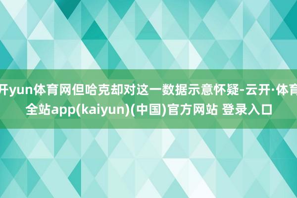 开yun体育网但哈克却对这一数据示意怀疑-云开·体育全站app(kaiyun)(中国)官方网站 登录入口
