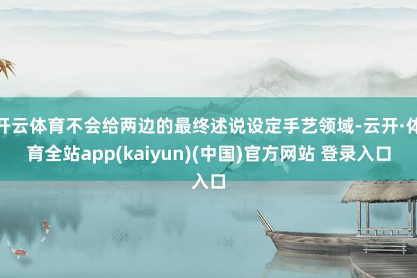 开云体育不会给两边的最终述说设定手艺领域-云开·体育全站app(kaiyun)(中国)官方网站 登录入口