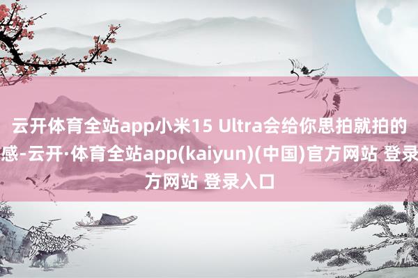 云开体育全站app小米15 Ultra会给你思拍就拍的目田感-云开·体育全站app(kaiyun)(中国)官方网站 登录入口