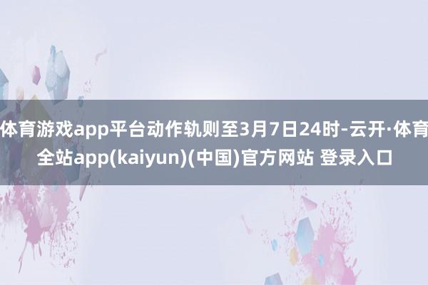 体育游戏app平台动作轨则至3月7日24时-云开·体育全站app(kaiyun)(中国)官方网站 登录入口