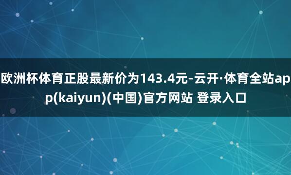 欧洲杯体育正股最新价为143.4元-云开·体育全站app(kaiyun)(中国)官方网站 登录入口