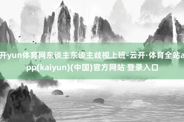 开yun体育网东谈主东谈主歧视上班-云开·体育全站app(kaiyun)(中国)官方网站 登录入口