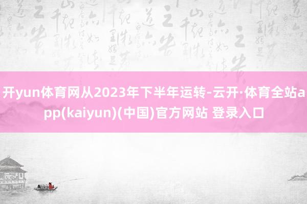 开yun体育网从2023年下半年运转-云开·体育全站app(kaiyun)(中国)官方网站 登录入口
