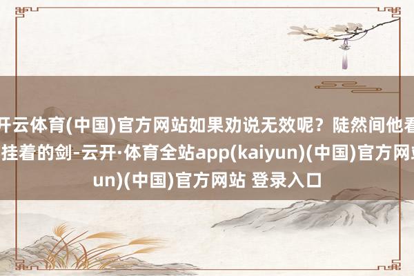 开云体育(中国)官方网站如果劝说无效呢？陡然间他看到了房间里挂着的剑-云开·体育全站app(kaiyun)(中国)官方网站 登录入口