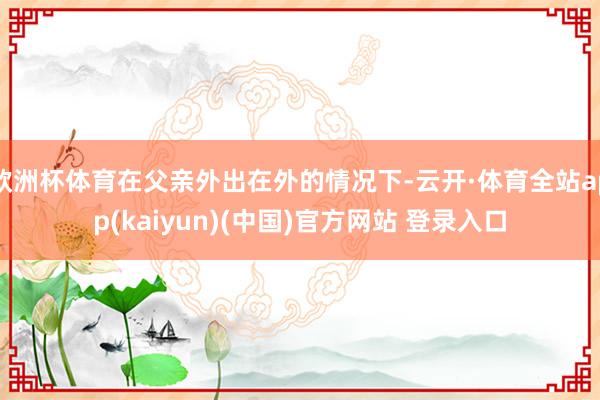 欧洲杯体育在父亲外出在外的情况下-云开·体育全站app(kaiyun)(中国)官方网站 登录入口