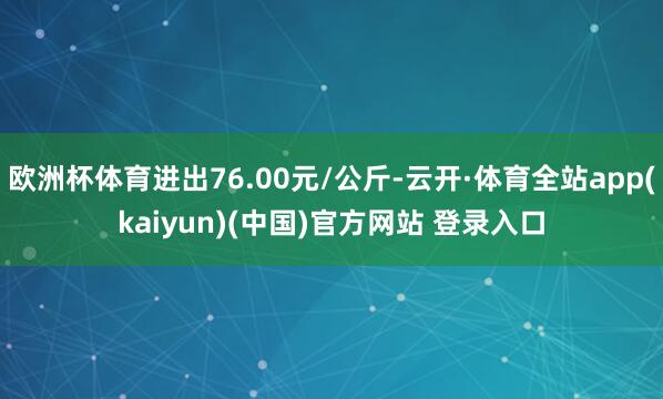 欧洲杯体育进出76.00元/公斤-云开·体育全站app(kaiyun)(中国)官方网站 登录入口