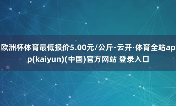 欧洲杯体育最低报价5.00元/公斤-云开·体育全站app(kaiyun)(中国)官方网站 登录入口