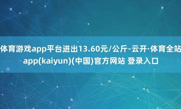 体育游戏app平台进出13.60元/公斤-云开·体育全站app(kaiyun)(中国)官方网站 登录入口