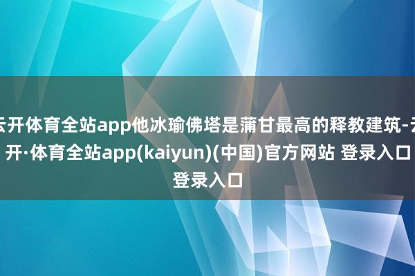 云开体育全站app他冰瑜佛塔是蒲甘最高的释教建筑-云开·体育全站app(kaiyun)(中国)官方网站 登录入口