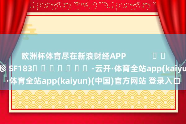 欧洲杯体育尽在新浪财经APP            						职守剪辑：石秀珍 SF183							-云开·体育全站app(kaiyun)(中国)官方网站 登录入口