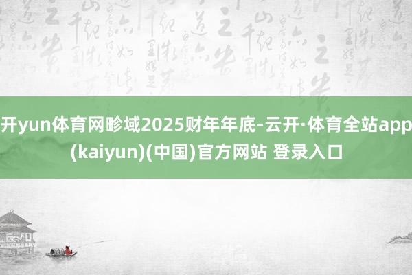 开yun体育网畛域2025财年年底-云开·体育全站app(kaiyun)(中国)官方网站 登录入口