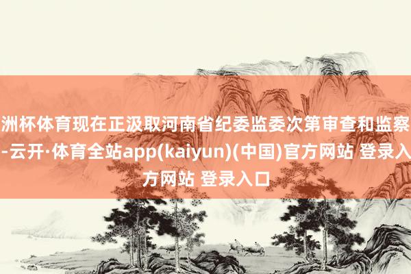 欧洲杯体育现在正汲取河南省纪委监委次第审查和监察探望-云开·体育全站app(kaiyun)(中国)官方网站 登录入口