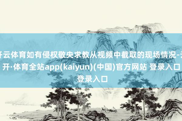 开云体育如有侵权敬央求教从视频中截取的现场情况-云开·体育全站app(kaiyun)(中国)官方网站 登录入口