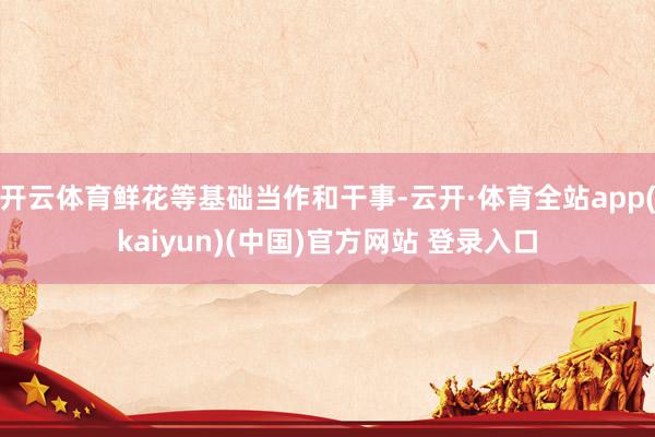 开云体育鲜花等基础当作和干事-云开·体育全站app(kaiyun)(中国)官方网站 登录入口