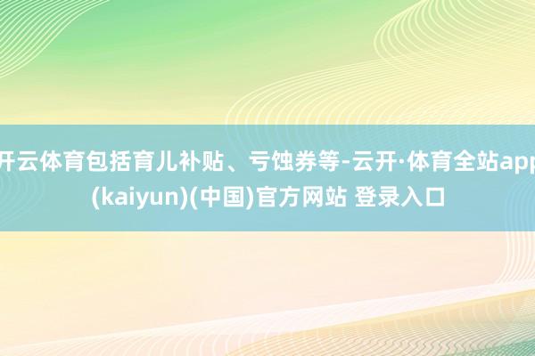 开云体育包括育儿补贴、亏蚀券等-云开·体育全站app(kaiyun)(中国)官方网站 登录入口