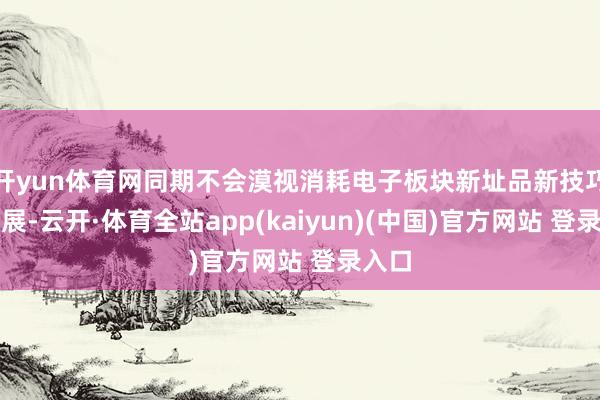 开yun体育网同期不会漠视消耗电子板块新址品新技巧的发展-云开·体育全站app(kaiyun)(中国)官方网站 登录入口