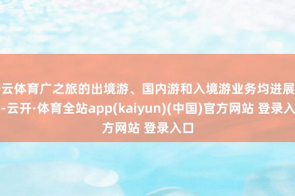 开云体育广之旅的出境游、国内游和入境游业务均进展出色-云开·体育全站app(kaiyun)(中国)官方网站 登录入口