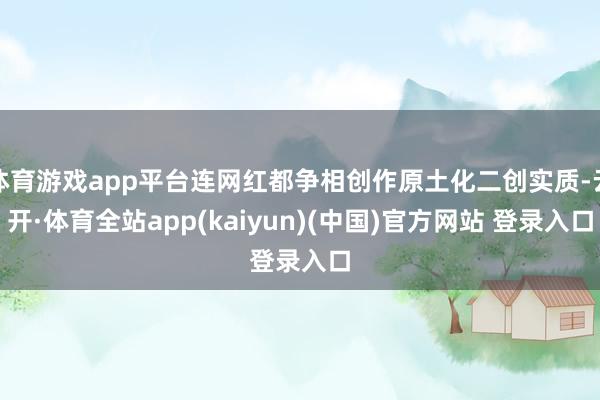 体育游戏app平台连网红都争相创作原土化二创实质-云开·体育全站app(kaiyun)(中国)官方网站 登录入口