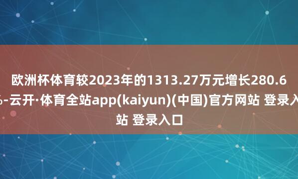 欧洲杯体育较2023年的1313.27万元增长280.69%-云开·体育全站app(kaiyun)(中国)官方网站 登录入口