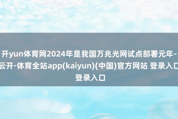 开yun体育网2024年是我国万兆光网试点部署元年-云开·体育全站app(kaiyun)(中国)官方网站 登录入口