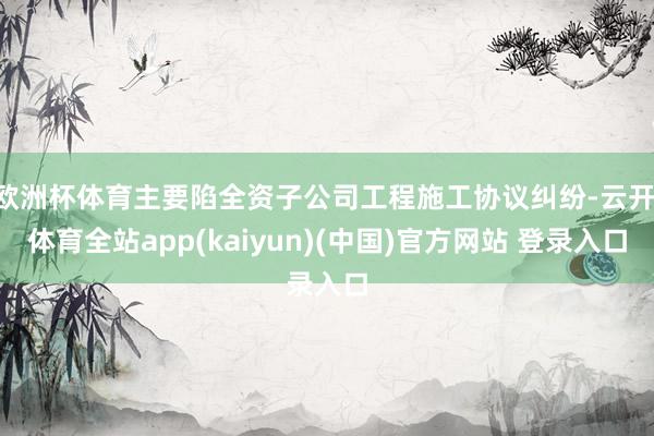 欧洲杯体育主要陷全资子公司工程施工协议纠纷-云开·体育全站app(kaiyun)(中国)官方网站 登录入口