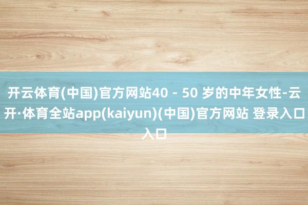 开云体育(中国)官方网站40 - 50 岁的中年女性-云开·体育全站app(kaiyun)(中国)官方网站 登录入口