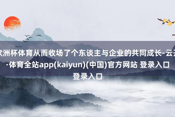 欧洲杯体育从而收场了个东谈主与企业的共同成长-云开·体育全站app(kaiyun)(中国)官方网站 登录入口
