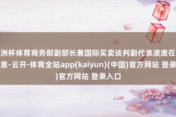 欧洲杯体育商务部副部长兼国际买卖谈判副代表凌激在会上示意-云开·体育全站app(kaiyun)(中国)官方网站 登录入口