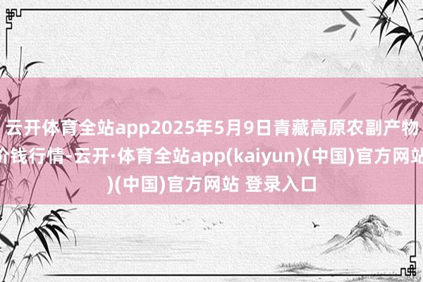 云开体育全站app2025年5月9日青藏高原农副产物集散中心价钱行情-云开·体育全站app(kaiyun)(中国)官方网站 登录入口