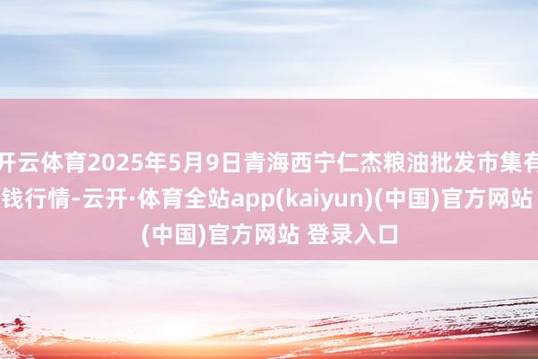开云体育2025年5月9日青海西宁仁杰粮油批发市集有限公司价钱行情-云开·体育全站app(kaiyun)(中国)官方网站 登录入口